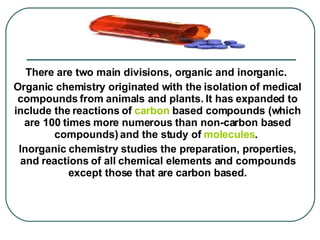 There are two main divisions, organic and inorganic.  Organic chemistry originated with the isolation of medical compounds from animals and plants. It has expanded to include the reactions of  carbon  based compounds (which are 100 times more numerous than non-carbon based compounds) and the study of  molecules .  Inorganic chemistry studies the preparation, properties, and reactions of all chemical elements and compounds except those that are carbon based.   