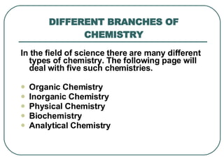 DIFFERENT BRANCHES OF CHEMISTRY In the field of science there are many different types of chemistry .  The following page will deal with five such chemistries .  Organic Chemistry  Inorganic Chemistry  Physical Chemistry  Biochemistry  Analytical Chemistry  