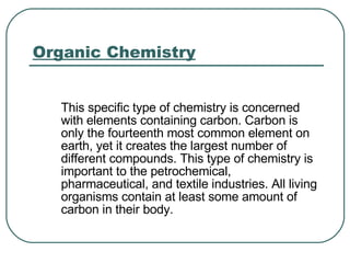 Organic Chemistry This specific type of chemistry is concerned with elements containing carbon. Carbon is only the fourteenth most common element on earth, yet it creates the largest number of different compounds. This type of chemistry is important to the petrochemical, pharmaceutical, and textile industries. All living organisms contain at least some amount of carbon in their body.  