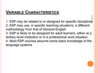 VARIABLE CHARACTERISTICS
1. ESP may be related to or designed for specific disciplines
2. ESP may use, in specific teaching situations, a different
methodology from that of General English
3. ESP is likely to be designed for adult learners, either at a
tertiary level institution or in a professional work situation.
4. Most ESP courses assume some basic knowledge of the
language systems
26/05/2017
 