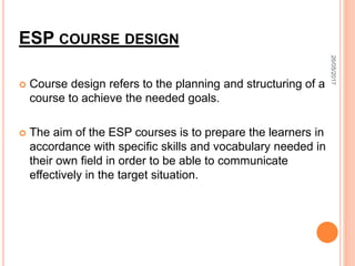ESP COURSE DESIGN
 Course design refers to the planning and structuring of a
course to achieve the needed goals.
 The aim of the ESP courses is to prepare the learners in
accordance with specific skills and vocabulary needed in
their own field in order to be able to communicate
effectively in the target situation.
26/05/2017
 