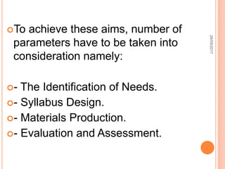 To achieve these aims, number of
parameters have to be taken into
consideration namely:
- The Identification of Needs.
- Syllabus Design.
- Materials Production.
- Evaluation and Assessment.
26/05/2017
 
