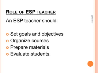 ROLE OF ESP TEACHER
An ESP teacher should:
 Set goals and objectives
 Organize courses
 Prepare materials
 Evaluate students.
26/05/2017
 