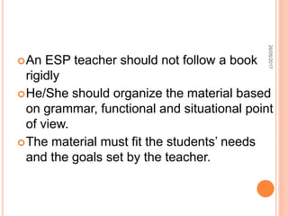 An ESP teacher should not follow a book
rigidly
He/She should organize the material based
on grammar, functional and situational point
of view.
The material must fit the students’ needs
and the goals set by the teacher.
26/05/2017
 