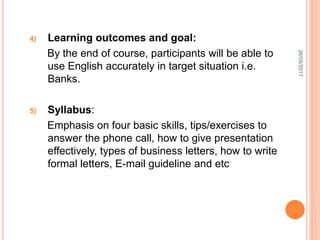 4) Learning outcomes and goal:
By the end of course, participants will be able to
use English accurately in target situation i.e.
Banks.
5) Syllabus:
Emphasis on four basic skills, tips/exercises to
answer the phone call, how to give presentation
effectively, types of business letters, how to write
formal letters, E-mail guideline and etc
26/05/2017
 
