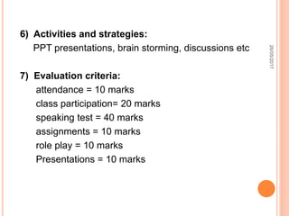 6) Activities and strategies:
PPT presentations, brain storming, discussions etc
7) Evaluation criteria:
attendance = 10 marks
class participation= 20 marks
speaking test = 40 marks
assignments = 10 marks
role play = 10 marks
Presentations = 10 marks
26/05/2017
 