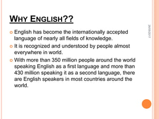 WHY ENGLISH??
 English has become the internationally accepted
language of nearly all fields of knowledge.
 It is recognized and understood by people almost
everywhere in world.
 With more than 350 million people around the world
speaking English as a first language and more than
430 million speaking it as a second language, there
are English speakers in most countries around the
world.
26/05/2017
 