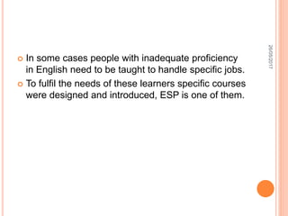  In some cases people with inadequate proficiency
in English need to be taught to handle specific jobs.
 To fulfil the needs of these learners specific courses
were designed and introduced, ESP is one of them.
26/05/2017
 
