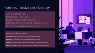 Active vs. Passive Voice Strategy
Active Voice: Clarity & Action
Structure: Subject Verb Object
→ →
Example: "The engineer calibrated the sensor."
Use for: Clear attribution, instructions, procedures, conciseness
Best in: User manuals, project reports, instructions
Passive Voice: Focus on Result
Structure: Object be + past participle by Subject
→ →
Example: "The sensor was calibrated by the engineer."
Use for: Emphasizing action/result, unknown actor, objective tone
Best in: Research papers, formal reports, scientific documentation
 