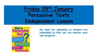 Friday 29th January
Persuasive Texts
Independent Lesson
No need for uploading as answers are
embedded so that you can monitor your
own progress.
 
