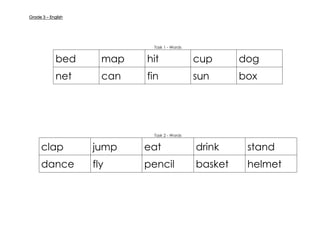Grade 3 – English
Task 1 - Words
bed map hit cup dog
net can fin sun box
Task 2 - Words
clap jump eat drink stand
dance fly pencil basket helmet
 