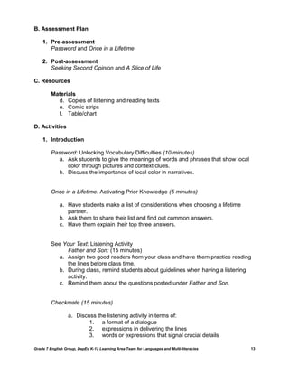 B. Assessment Plan

    1. Pre-assessment
       Password and Once in a Lifetime

    2. Post-assessment
       Seeking Second Opinion and A Slice of Life

C. Resources

         Materials
           d. Copies of listening and reading texts
           e. Comic strips
           f. Table/chart

D. Activities

    1. Introduction

         Password: Unlocking Vocabulary Difficulties (10 minutes)
            a. Ask students to give the meanings of words and phrases that show local
               color through pictures and context clues.
            b. Discuss the importance of local color in narratives.


         Once in a Lifetime: Activating Prior Knowledge (5 minutes)

             a. Have students make a list of considerations when choosing a lifetime
                partner.
             b. Ask them to share their list and find out common answers.
             c. Have them explain their top three answers.


         See Your Text: Listening Activity
              Father and Son: (15 minutes)
           a. Assign two good readers from your class and have them practice reading
              the lines before class time.
           b. During class, remind students about guidelines when having a listening
              activity.
           c. Remind them about the questions posted under Father and Son.


         Checkmate (15 minutes)

                  a. Discuss the listening activity in terms of:
                          1. a format of a dialogue
                          2. expressions in delivering the lines
                          3. words or expressions that signal crucial details

Grade 7 English Group, DepEd K-12 Learning Area Team for Languages and Multi-literacies   13
 