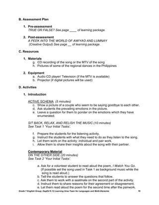B. Assessment Plan

    1. Pre-assessment
       TRUE OR FALSE? See page ____ of learning package.

    2. Post-assessment
       A PEEK INTO THE WORLD OF AWIYAO AND LUMNAY
       (Creative Output) See page __ of learning package.

C. Resources

    1. Materials
         g. CD recording of the song or the MTV of the song
         h. Pictures of some of the regional dances in the Philippines

    2. Equipment
         a. Audio CD player/ Television (if the MTV is available)
         b. Projector (if digital pictures will be used)

D. Activities

    1. Introduction

         ACTIVE SCHEMA (5 minutes)
           c. Show a picture of a couple who seem to be saying goodbye to each other.
           d. Ask students the prevailing emotions in the picture.
           e. Leave a question for them to ponder on the emotions which they have
              enumerated.

         SIT BACK, RELAX, AND RELISH THE MUSIC (10 minutes)
         See Task 1 ‘Your Initial Tasks’.

             f.   Prepare the students for the listening activity.
             g.   Instruct the students with what they need to do as they listen to the song.
             h.   Let them work on the activity: individual and pair work.
             i.   Allow them to share their insights about the song with their partner.

         Contemporary Material
         ON THE OTHER SIDE (20 minutes)
         See Task 2 ‘Your Initial Tasks’.

                  a. Ask for a volunteer student to read aloud the poem, I Watch You Go.
                     (If possible set the song used in Task 1 as background music while the
                      song is read aloud.)
                  b. Tell the students to answer the questions that follow.
                  c. Ask them to work with a seatmate on the second part of the activity.
                  d. Instruct them to share reasons for their agreement or disagreement.
                  e. Let them read aloud the poem for the second time after the pairwork.
Grade 7 English Group, DepEd K-12 Learning Area Team for Languages and Multi-literacies         18
 