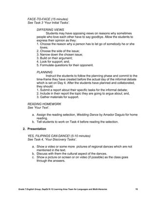 FACE-TO-FACE (15 minutes)
         See Task 3 ‘Your Initial Tasks’.

                  DIFFERING VIEWS
                         Students may have opposing views on reasons why sometimes
                  people who love each other have to say goodbye. Allow the students to
                  express their opinion as they:
                  1. Choose the reason why a person has to let go of somebody he or she
                     loves;
                  2. Choose the side of the issue;
                  3. Narrow down the chosen issue;
                  3. Build on their argument;
                  4. Look for support; and,
                  5. Formulate questions for their opponent.

                  PLANNING
                          Instruct the students to follow the planning phase and commit to the
                  time-frame they have created before the actual day of the informal debate
                  which is set on Day 4. After the students have planned and collaborated,
                  they should:
                  1. Submit a report about their specific tasks for the informal debate;
                  2. Include in their report the topic they are going to argue about; and,
                  3. Gather materials for support.

         READING HOMEWORK
         See ‘Your Text’.

             a. Assign the reading selection, Wedding Dance by Amador Daguio for home
                reading.
             b. Tell students to work on Task 4 before reading the selection.

    2. Presentation

         YES, FILIPINOS CAN DANCE! (5-10 minutes)
         See Task 4, ‘Your Discovery Tasks’.

             a. Show a video or some more pictures of regional dances which are not
                mentioned in the text.
             b. Discuss with them the cultural aspect of the dances.
             c. Show a picture on screen or on video (if possible) as the class goes
                through the answers.




Grade 7 English Group, DepEd K-12 Learning Area Team for Languages and Multi-literacies     19
 