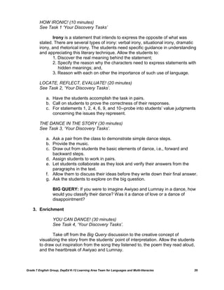 HOW IRONIC! (10 minutes)
         See Task 1 ‘Your Discovery Tasks’

                 Irony is a statement that intends to express the opposite of what was
         stated. There are several types of irony: verbal irony, situational irony, dramatic
         irony, and rhetorical irony. The students need specific guidance in understanding
         and appreciating this literary technique. Allow the students to:
                 1. Discover the real meaning behind the statement;
                 2. Specify the reason why the characters need to express statements with
                    hidden meanings; and,
                 3. Reason with each on other the importance of such use of language.

         LOCATE, REFLECT, EVALUATE! (20 minutes)
         See Task 2, ‘Your Discovery Tasks’.

             a. Have the students accomplish the task in pairs.
             b. Call on students to prove the correctness of their responses.
             c. For statements 1, 2, 4, 6, 9, and 10--probe into students‘ value judgments
                concerning the issues they represent.

         THE DANCE IN THE STORY (30 minutes)
         See Task 3, ‘Your Discovery Tasks’.

             a. Ask a pair from the class to demonstrate simple dance steps.
             b. Provide the music.
             c. Draw out from students the basic elements of dance, i.e., forward and
                backward steps.
             d. Assign students to work in pairs.
             e. Let students collaborate as they look and verify their answers from the
                paragraphs in the text.
             f. Allow them to discuss their ideas before they write down their final answer.
             g. Ask the students to explore on the big question.

                  BIG QUERY: If you were to imagine Awiyao and Lumnay in a dance, how
                  would you classify their dance? Was it a dance of love or a dance of
                  disappointment?

    3. Enrichment

                  YOU CAN DANCE! (30 minutes)
                  See Task 4, ‘Your Discovery Tasks’.

                Take off from the Big Query discussion to the creative concept of
         visualizing the story from the students‘ point of interpretation. Allow the students
         to draw out inspiration from the song they listened to, the poem they read aloud,
         and the heartbreak of Awiyao and Lumnay.



Grade 7 English Group, DepEd K-12 Learning Area Team for Languages and Multi-literacies     20
 