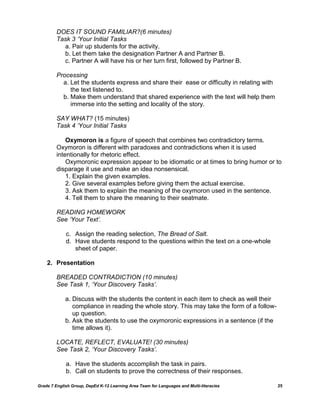 DOES IT SOUND FAMILIAR?(6 minutes)
         Task 3 ‘Your Initial Tasks
           a. Pair up students for the activity.
           b. Let them take the designation Partner A and Partner B.
           c. Partner A will have his or her turn first, followed by Partner B.

         Processing
           a. Let the students express and share their ease or difficulty in relating with
              the text listened to.
           b. Make them understand that shared experience with the text will help them
              immerse into the setting and locality of the story.

         SAY WHAT? (15 minutes)
         Task 4 ‘Your Initial Tasks

             Oxymoron is a figure of speech that combines two contradictory terms.
         Oxymoron is different with paradoxes and contradictions when it is used
         intentionally for rhetoric effect.
             Oxymoronic expression appear to be idiomatic or at times to bring humor or to
         disparage it use and make an idea nonsensical.
             1. Explain the given examples.
             2. Give several examples before giving them the actual exercise.
             3. Ask them to explain the meaning of the oxymoron used in the sentence.
             4. Tell them to share the meaning to their seatmate.

         READING HOMEWORK
         See ‘Your Text’.

             c. Assign the reading selection, The Bread of Salt.
             d. Have students respond to the questions within the text on a one-whole
                sheet of paper.

    2. Presentation

         BREADED CONTRADICTION (10 minutes)
         See Task 1, ‘Your Discovery Tasks’.

             a. Discuss with the students the content in each item to check as well their
                compliance in reading the whole story. This may take the form of a follow-
                up question.
             b. Ask the students to use the oxymoronic expressions in a sentence (if the
                time allows it).

         LOCATE, REFLECT, EVALUATE! (30 minutes)
         See Task 2, ‘Your Discovery Tasks’.

             a. Have the students accomplish the task in pairs.
             b. Call on students to prove the correctness of their responses.

Grade 7 English Group, DepEd K-12 Learning Area Team for Languages and Multi-literacies      25
 