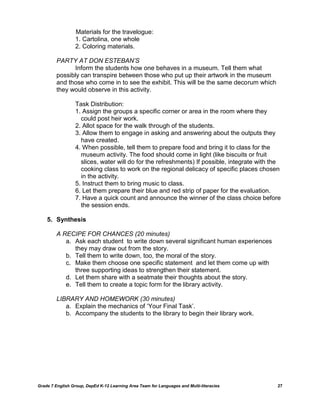 Materials for the travelogue:
                  1. Cartolina, one whole
                  2. Coloring materials.

         PARTY AT DON ESTEBAN’S
               Inform the students how one behaves in a museum. Tell them what
         possibly can transpire between those who put up their artwork in the museum
         and those who come in to see the exhibit. This will be the same decorum which
         they would observe in this activity.

                  Task Distribution:
                  1. Assign the groups a specific corner or area in the room where they
                    could post heir work.
                  2. Allot space for the walk through of the students.
                  3. Allow them to engage in asking and answering about the outputs they
                    have created.
                  4. When possible, tell them to prepare food and bring it to class for the
                    museum activity. The food should come in light (like biscuits or fruit
                    slices, water will do for the refreshments) If possible, integrate with the
                    cooking class to work on the regional delicacy of specific places chosen
                    in the activity.
                  5. Instruct them to bring music to class.
                  6. Let them prepare their blue and red strip of paper for the evaluation.
                  7. Have a quick count and announce the winner of the class choice before
                    the session ends.

    5. Synthesis

         A RECIPE FOR CHANCES (20 minutes)
            a. Ask each student to write down several significant human experiences
               they may draw out from the story.
            b. Tell them to write down, too, the moral of the story.
            c. Make them choose one specific statement and let them come up with
               three supporting ideas to strengthen their statement.
            d. Let them share with a seatmate their thoughts about the story.
            e. Tell them to create a topic form for the library activity.

         LIBRARY AND HOMEWORK (30 minutes)
            a. Explain the mechanics of ‗Your Final Task‘.
            b. Accompany the students to the library to begin their library work.




Grade 7 English Group, DepEd K-12 Learning Area Team for Languages and Multi-literacies      27
 