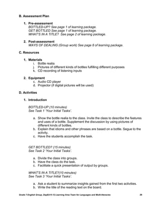 B. Assessment Plan

    1. Pre-assessment
       BOTTLED-UP? See page 1 of learning package.
       GET BOTTLED See page 1 of learning package.
       WHAT’S IN A TITLE? See page 2 of learning package.

    2. Post-assessment
       WAYS OF DEALING (Group work) See page 8 of learning package.

C. Resources

    1. Materials
         i. Bottle realia
         j. Pictures of different kinds of bottles fulfilling different purposes
         k. CD recording of listening inputs

    2. Equipment
         c. Audio CD player
         d. Projector (if digital pictures will be used)

D. Activities

    1. Introduction

         BOTTLED-UP (10 minutes)
         See Task 1 ‘Your Initial Tasks’.

             a. Show the bottle realia to the class. Invite the class to describe the features
                and uses of a bottle. Supplement the discussion by using pictures of
                different kinds of bottles.
             b. Explain that idioms and other phrases are based on a bottle. Segue to the
                activity.
             c. Have the students accomplish the task.


         GET BOTTLED? (15 minutes)
         See Task 2 ‘Your Initial Tasks’.

             a. Divide the class into groups.
             b. Have the class do the task.
             c. Facilitate a quick presentation of output by groups.

         WHAT’S IN A TITLE?(10 minutes)
         See Task 3 ‘Your Initial Tasks’.

             a. Ask a student to summarize insights gained from the first two activities.
             b. Write the title of the reading text on the board.

Grade 7 English Group, DepEd K-12 Learning Area Team for Languages and Multi-literacies     29
 