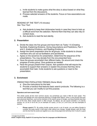 c. Invite students to make guess what the story is about based on what they
                 learned from the discussions.
              d. Process selected answers of the students. Focus on how associations are
                 made.


          READING OF THE TEXT (15 minutes)
          See ‘Your Text’.

              a. Ask students to keep their dictionaries handy in case they have to look up
                 a difficult word from the selection. Remind them that they can also rely on
                 context clues.
              b. Ask students to read the text silently.

      2. Presentation

          a. Divide the class into five groups and have them do Tasks 1-5 (Creating
             Symbols, Explaining Divisions, Giving Assumptions and Predictions, Part 1
             and 2, Analyzing Emotions, and Reading Emotions).
          b. Assign the same preparation time for all groups. Invite students to choose
             members who can act as facilitators and secretaries.
          c. Agree on the dynamics for presentation. Determine the sequence of the
             presentations. You may deviate from the one presented here.
          d. Have the groups accomplish their different tasks. Go around and check the
             progress of every group. Give guidance as needed.
          e. Have the groups present their outputs. Ask questions that will require the
             students to support their answers or explain the process that they did to
             accomplish their task. Invite students to ask questions or react to the
             presentation.


      3. Enrichment

          PREDICTING POPULATION TRENDS (Home Work)
            a. Give the instructions for the task.
            b. Provide a handout that features basic search protocols. The following is a
               text that you can modify to suit this purpose.
                                            1
          Operators and more search help

          This article covers all the most common issues, but sometimes you need a little bit more power. This
          document will highlight the more advanced features of Google Web Search. Have in mind though that even
          very advanced searchers, such as the members of the search group at Google, use these features less than
          5% of the time. Basic simple search is often enough. As always, we use square brackets [ ] to denote
          queries, so [ to be or not to be ] is an example of a query; [ to be ] or [ not to be ] are two examples of
          queries.

          •       Phrase search ("")  By putting double quotes around a set of words, you are telling Google to
                  consider the exact words in that exact order without any change. Google already uses the order
                  and the fact that the words are together as a very strong signal and will stray from it only for a good


1   Google Seach Help
Grade 7 English Group, DepEd K-12 Learning Area Team for Languages and Multi-literacies                               30
 