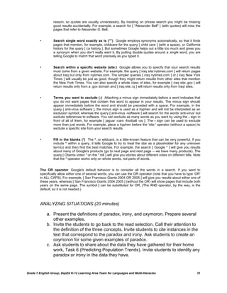 reason, so quotes are usually unnecessary. By insisting on phrase search you might be missing
                  good results accidentally. For example, a search for [ "Alexander Bell" ] (with quotes) will miss the
                  pages that refer to Alexander G. Bell.


         •        Search single word exactly as is ("")  Google employs synonyms automatically, so that it finds
                  pages that mention, for example, childcare for the query [ child care ] (with a space), or California
                  history for the query [ ca history ]. But sometimes Google helps out a little too much and gives you
                  a synonym when you don't really want it. By putting double quotes around a single word, you are
                  telling Google to match that word precisely as you typed it.


         •        Search within a specific website (site:)  Google allows you to specify that your search results
                  must come from a given website. For example, the query [ iraq site:nytimes.com ] will return pages
                  about Iraq but only from nytimes.com. The simpler queries [ iraq nytimes.com ] or [ iraq New York
                  Times ] will usually be just as good, though they might return results from other sites that mention
                  the New York Times. You can also specify a whole class of sites, for example [ iraq site:.gov ] will
                  return results only from a .gov domain and [ iraq site:.iq ] will return results only from Iraqi sites.


         •        Terms you want to exclude (-)  Attaching a minus sign immediately before a word indicates that
                  you do not want pages that contain this word to appear in your results. The minus sign should
                  appear immediately before the word and should be preceded with a space. For example, in the
                  query [ anti-virus software ], the minus sign is used as a hyphen and will not be interpreted as an
                  exclusion symbol; whereas the query [ anti-virus -software ] will search for the words 'anti-virus' but
                  exclude references to software. You can exclude as many words as you want by using the - sign in
                  front of all of them, for example [ jaguar -cars -football -os ]. The - sign can be used to exclude
                  more than just words. For example, place a hyphen before the 'site:' operator (without a space) to
                  exclude a specific site from your search results.


         •        Fill in the blanks (*)  The *, or wildcard, is a little-known feature that can be very powerful. If you
                  include * within a query, it tells Google to try to treat the star as a placeholder for any unknown
                  term(s) and then find the best matches. For example, the search [ Google * ] will give you results
                  about many of Google's products (go to next page and next page -- we have many products). The
                  query [ Obama voted * on the * bill ] will give you stories about different votes on different bills. Note
                  that the * operator works only on whole words, not parts of words.


         The OR operator  Google's default behavior is to consider all the words in a search. If you want to
         specifically allow either one of several words, you can use the OR operator (note that you have to type 'OR'
         in ALL CAPS). For example, [ San Francisco Giants 2004 OR 2005 ] will give you results about either one of
         these years, whereas [ San Francisco Giants 2004 2005 ] (without the OR) will show pages that include both
         years on the same page. The symbol | can be substituted for OR. (The AND operator, by the way, is the
         default, so it is not needed.)



         ANALYZING SITUATIONS (20 minutes)

             a. Present the definitions of paradox, irony, and oxymoron. Prepare several
                other examples.
             b. Invite the students to go back to the read selection. Call their attention to
                the definition of the three concepts. Invite students to cite instances in the
                text that correspond to the paradox and irony. Ask students to create an
                oxymoron for some given examples of paradox.
             c. Ask students to share about the data they have gathered for their home
                work, Task 6 (Predicting Population Trends). Invite students to identify any
                paradox or irony in the data they have.


Grade 7 English Group, DepEd K-12 Learning Area Team for Languages and Multi-literacies                                  31
 