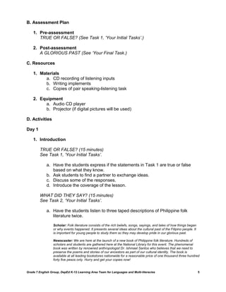 B. Assessment Plan

    1. Pre-assessment
       TRUE OR FALSE? (See Task 1, „Your Initial Tasks‟.)

    2. Post-assessment
       A GLORIOUS PAST (See „Your Final Task.)

C. Resources

    1. Materials
         a. CD recording of listening inputs
         b. Writing implements
         c. Copies of pair speaking-listening task

    2. Equipment
         a. Audio CD player
         b. Projector (if digital pictures will be used)

D. Activities

Day 1

    1. Introduction

         TRUE OR FALSE? (15 minutes)
         See Task 1, „Your Initial Tasks‟.

             a. Have the students express if the statements in Task 1 are true or false
                based on what they know.
             b. Ask students to find a partner to exchange ideas.
             c. Discuss some of the responses.
             d. Introduce the coverage of the lesson.

         WHAT DID THEY SAY? (15 minutes)
         See Task 2, „Your Initial Tasks‟.

             a. Have the students listen to three taped descriptions of Philippine folk
                literature twice.

                  Scholar: Folk literature consists of the rich beliefs, songs, sayings, and tales of how things began
                  or why events happened. It presents several ideas about the cultural past of the Filipino people. It
                  is important for young people to study them so they may develop pride in our glorious past.

                  Newscaster: We are here at the launch of a new book of Philippine folk literature. Hundreds of
                  scholars and students are gathered here at the National Library for this event. The phenomenal
                  book was written by renowned anthropologist Dr. Ishmael Santos who believes that we need to
                  preserve the poems and stories of our ancestors as part of our cultural identity. The book is
                  available at all leading bookstores nationwide for a reasonable price of one thousand three hundred
                  forty five pesos only. Hurry and get your copies now!


Grade 7 English Group, DepEd K-12 Learning Area Team for Languages and Multi-literacies                                  5
 
