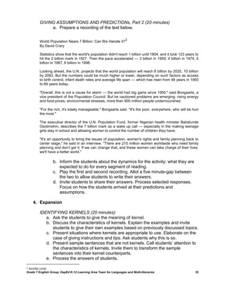 GIVING ASSUMPTIONS AND PREDICTIONs, Part 2 (20 minutes)
              a. Prepare a recording of the text below.

                                                                   2
         World Population Nears 7 Billion: Can We Handle it?
         By David Crary

         Statistics show that the world's population didn't reach 1 billion until 1804, and it took 123 years to
         hit the 2 billion mark in 1927. Then the pace accelerated — 3 billion in 1959, 4 billion in 1974, 5
         billion in 1987, 6 billion in 1998.

         Looking ahead, the U.N. projects that the world population will reach 8 billion by 2025, 10 billion
         by 2083. But the numbers could be much higher or lower, depending on such factors as access
         to birth control, infant death rates and average life span — which has risen from 48 years in 1950
         to 69 years today.

         "Overall, this is not a cause for alarm — the world had big gains since 1950," said Bongaarts, a
         vice president of the Population Council. But he cautioned problems are emerging: rising energy
         and food prices, environmental stresses, more than 900 million people undernourished.

         "For the rich, it's totally manageable," Bongaarts said. "It's the poor, everywhere, who will be hurt
         the most."

         The executive director of the U.N. Population Fund, former Nigerian health minister Babatunde
         Osotimehin, describes the 7 billion mark as a wake up call — especially in the making teenage
         girls stay in school and allowing women to control the number of children they have.

         "It's an opportunity to bring the issues of population, women's rights and family planning back to
         center stage," he said in an interview. "There are 215 million women worldwide who need family
         planning and don't get it. If we can change that, and these women can take charge of their lives,
         we'll have a better world."

                  b. Inform the students about the dynamics for the activity: what they are
                     expected to do for every segment of reading.
                  c. Play the first and second recording. Allot a five minute-gap between
                     the two to allow students to write their answers.
                  d. Invite students to share their answers. Process selected responses.
                     Focus on how the students arrived at their predictions and
                     assumptions.

      4. Expansion

         IDENTIFYING KERNELS (20 minutes)
            a. Ask the students to give the meaning of kernel.
            b. Discuss the characteristics of kernels. Explain the examples and invite
               students to give their own examples based on previously discussed topics.
            c. Present situations where kernels are appropriate to use. Elaborate on the
               case of giving instructions and tips. Ask students why this is so.
            d. Present sample sentences that are not kernels. Call students‘ attention to
               the characteristics of kernels. Invite them to transform the sample
               sentences into their kernel counterparts.
            e. Process the answers of students.

2   msnbc.com
Grade 7 English Group, DepEd K-12 Learning Area Team for Languages and Multi-literacies                      32
 