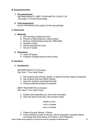 B. Assessment Plan

    1. Pre-assessment
       DEFINING BEAUTY, MEET YOUR MATCH, LOOK IT UP
       See page 1-2 of learning package.

    2. Post-assessment
       BLOG FOR MANILA See page 6 of learning package.

C. Resources

    1. Materials
         a. CD recording of listening inputs
         b. Pictures of Manila Bay as a serene place
         c. Pictures of Manila Bay during the 1898 battle
         d. Samples of blog
         e. Serene background music
         f. Sound of waves

    2. Equipment
         a. Audio CD player
         b. Projector (if digital pictures will be used)

D. Activities

    1. Introduction

         DEFINING BEAUTY (10minutes)
         See Task 1 ‘Your Initial Tasks’.

             a.   Ask students about things, people, or places that they regard as beautiful.
             b.   Ask students how they define ‗beauty.‘
             c.   Have the students accomplish the task.
             d.   Process selected answers of students.

         MEET YOUR MATCH (5 minutes)
         See Task 2 ‘Your Initial Tasks’.

             a. Explain what collocates are. Give other examples.
             b. Have the class do the task. See answers below.

                                                 bread and butter
                                                rhythm and blues
                                                beauty and brains


             c. Present the pair: Beauty + History
             d. Invite students to react on the pair. Ask for examples of people, places,
                and things that show beauty and history in the Philippines.
Grade 7 English Group, DepEd K-12 Learning Area Team for Languages and Multi-literacies     35
 