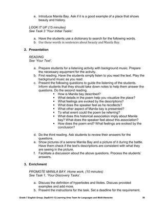 e. Introduce Manila Bay. Ask if it is a good example of a place that shows
                beauty and history.

         LOOK IT UP (15 minutes)
         See Task 3 ‘Your Initial Tasks’.

             a. Have the students use a dictionary to search for the following words.
             b. Use these words in sentences about beauty and Manila Bay.

    2. Presentation

         READING
         See ‘Your Text’.

             a. Prepare students for a listening activity with background music. Prepare
                the necessary equipment for the activity.
             b. First reading. Have the students simply listen to you read the text. Play the
                background music as you read.
             c. Present the following questions to guide the listening of the students.
                Inform students that they should take down notes to help them answer the
                questions. Do the second reading.
                            How is Manila bay described?
                            What details in the poem help you visualize the place?
                            What feelings are evoked by the descriptions?
                            What does the speaker feel as he recollects?
                            What other aspect of Manila bay is presented?
                            To what event could the poem be referring?
                            What does this historical association imply about Manila
                               bay? What does the speaker feel about this association?
                            How does the poem end? What feelings are evoked by the
                               conclusion?

             d. Do the third reading. Ask students to review their answers for the
                questions.
             e. Show pictures of a serene Manila Bay and a picture of it during the battle.
                Have them check if the text‘s descriptions are consistent with what they
                are seeing in the picture.
             f. Facilitate a discussion about the above questions. Process the students‘
                answers.

    3. Enrichment

         PROMOTE MANILA BAY, Home work, (10 minutes)
         See Task 1, ‘Your Discovery Tasks’.

             a. Discuss the definition of hyperboles and litotes. Discuss provided
                examples and add more.
             b. Present the instructions for the task. Set a deadline for the requirement.

Grade 7 English Group, DepEd K-12 Learning Area Team for Languages and Multi-literacies      36
 
