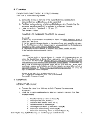 4. Expansion

         IDENTIFYING EMBEDDED CLAUSES (30 minutes)
         See Task 2, ‘Your Discovery Tasks’.

             a. Conduct a review on kernels. Invite students to make associations
                between kernels and the lesson to be presented.
             b. Facilitate a discussion on what embedded clauses are. Explain how the
                sentence samples manifest the features of embedded clauses.
             c. Have students do Exercise 2.1, 2.2. and 2.3.
                See answers below.

                  CONTROLLED GRAMMAR PRACTICE (20 minutes)
                  Exercise 2.1
                  1. Manila Bay is considered the finest harbor in the far east where the famous "Battle of
                  Manila Bay" was fought.
                  2. The Bay is also known as a stopover for the Galleon Trade which lasted for 244 years.
                  3. The first Filipinos were Indo-Malaya migrants who established their first settlements
                  along the bay and a nearby river (now the Pasig River).
                  4. They named the place ―Maynila‖ or ―may nila‖ which means ―there is nila here‖
                  5. Nila is a water plant that thrived in the area.


                  Exercise 2.2
                           The long stretch of national highway, (1) from the US Embassy to a portion just
                  before the Coastal Road to Cavite, offers a panoramic view of Manila Bay. It is most
                  picturesque in the afternoon (2) when the dying sun emits golden rays and lends golden
                  tones especially to the towering hotels and office buildings nearby. The renovated bay
                  wall is now a tourist-class promenade known as Bay Walk Area (3) where stylish
                  benches are propped up for frolicking and (4) where people roam around for fresh air or
                  jog in early mornings. (5) Being now a popular sightseeing destination, it is among the
                  top 5 tourist spots in Manila-Philippines.


                  EXTENDED GRAMMAR PRACTICE (15minutes)
                  Exercise 2.3 (Answers will vary.)

    5. Enrichment

         LISTEN UP (25 minutes)

             a. Prepare the class for a listening activity. Prepare the necessary
                equipment.
             b. Have the students read the instructions and items for the task first. See
                answers below.

                           1.   The different kinds of settlers in Manila ()
                           2.   The origin of the name, Manila ()
                           3.   The cause of the Battle of Manila Bay ()
                           4.   The different kinds of merchants ()
                           5.   Different products offered by the Galleon Trade ()
                           6.   The reasons for establishing Intramuros ()
                           7.   The reasons for choosing Manila as the seat of power ()
Grade 7 English Group, DepEd K-12 Learning Area Team for Languages and Multi-literacies                  37
 