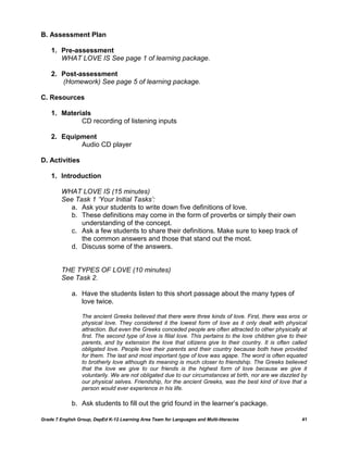 B. Assessment Plan

    1. Pre-assessment
       WHAT LOVE IS See page 1 of learning package.

    2. Post-assessment
       (Homework) See page 5 of learning package.

C. Resources

    1. Materials
             CD recording of listening inputs

    2. Equipment
            Audio CD player

D. Activities

    1. Introduction

         WHAT LOVE IS (15 minutes)
         See Task 1 ‘Your Initial Tasks’:
           a. Ask your students to write down five definitions of love.
           b. These definitions may come in the form of proverbs or simply their own
               understanding of the concept.
           c. Ask a few students to share their definitions. Make sure to keep track of
               the common answers and those that stand out the most.
           d. Discuss some of the answers.


         THE TYPES OF LOVE (10 minutes)
         See Task 2.

             a. Have the students listen to this short passage about the many types of
                love twice.

                  The ancient Greeks believed that there were three kinds of love. First, there was eros or
                  physical love. They considered it the lowest form of love as it only dealt with physical
                  attraction. But even the Greeks conceded people are often attracted to other physically at
                  first. The second type of love is filial love. This pertains to the love children give to their
                  parents, and by extension the love that citizens give to their country. It is often called
                  obligated love. People love their parents and their country because both have provided
                  for them. The last and most important type of love was agape. The word is often equated
                  to brotherly love although its meaning is much closer to friendship. The Greeks believed
                  that the love we give to our friends is the highest form of love because we give it
                  voluntarily. We are not obligated due to our circumstances at birth, nor are we dazzled by
                  our physical selves. Friendship, for the ancient Greeks, was the best kind of love that a
                  person would ever experience in his life.

             b. Ask students to fill out the grid found in the learner‘s package.

Grade 7 English Group, DepEd K-12 Learning Area Team for Languages and Multi-literacies                       41
 