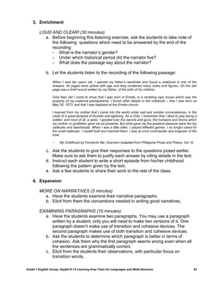 3. Enrichment

         LOUD AND CLEAR! (30 minutes)
           a. Before beginning this listening exercise, ask the students to take note of
              the following questions which need to be answered by the end of the
              recording:
              - What is the narrator‘s gender?
              - Under which historical period did the narrator live?
              - What does the passage say about the narrator?

             b. Let the students listen to the recording of the following passage:

                  When I was ten years old, I opened my father’s wardrobe and found a notebook in one of the
                  drawers. Its pages were yellow with age and they contained many notes and figures. On the last
                  page was a brief record written by my father, of the birth of his children.

                  Only then did I come to know that I was born in Ermita, in a rambling nipa house which was the
                  property of my maternal grandparents. I found other details in the notebook – that I was born on
                  May 30, 1873, and that I was baptized at the Ermita church.

                  I learned from my mother that I came into the world under sad and somber circumstances, in the
                  midst of a great tempest of thunder and lightning. As a child, I remember that I liked to play being a
                  soldier, and most of all, a sailor. I gloated over the swords and guns, the trumpets and drums which
                  my mother or godfather gave me as presents. But what gave me the greatest pleasure were the toy
                  sailboats and steamboats. When I was a little older, I played different games. I no longer cared for
                  the small sailboats. I myself built and manned them. I was at once commander and engineer of the
                  boat.

                  -    My Childhood by Fernando Ma. Guerrero (adapted from Philippine Prose and Poetry, Vol. II)

             c. Ask the students to give their responses to the questions posed earlier.
                Make sure to ask them to justify each answer by citing details in the text.
             d. Instruct each student to write a short episode from his/her childhood
                following the pattern given by the text.
             e. Ask a few students to share their work to the rest of the class.

    4. Expansion

         MORE ON NARRATIVES (5 minutes)
           a. Have the students examine their narrative paragraphs.
           b. Elicit from them the conventions needed in writing good narratives.

         EXAMINING PARAGRAPHS (15 minutes)
           a. Have the students examine two paragraphs. You may use a paragraph
              written by a student, only you will need to make two versions of it. One
              paragraph doesn‘t make use of transition and cohesive devices. The
              second paragraph makes use of both transition and cohesive devices.
           b. Ask the students to determine which paragraph is better in terms of
              cohesion. Ask them why the first paragraph seems wrong even when all
              the sentences are grammatically correct.
           c. Elicit from the students their observations, with particular focus on
              transition words.

Grade 7 English Group, DepEd K-12 Learning Area Team for Languages and Multi-literacies                              43
 