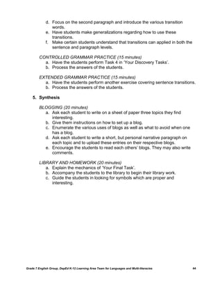 d. Focus on the second paragraph and introduce the various transition
                words.
             e. Have students make generalizations regarding how to use these
                transitions.
             f. Make certain students understand that transitions can applied in both the
                sentence and paragraph levels.

         CONTROLLED GRAMMAR PRACTICE (15 minutes)
           a. Have the students perform Task 4 in ‗Your Discovery Tasks‘.
           b. Process the answers of the students.

         EXTENDED GRAMMAR PRACTICE (15 minutes)
           a. Have the students perform another exercise covering sentence transitions.
           b. Process the answers of the students.

    5. Synthesis

         BLOGGING (20 minutes)
           a. Ask each student to write on a sheet of paper three topics they find
              interesting.
           b. Give them instructions on how to set up a blog.
           c. Enumerate the various uses of blogs as well as what to avoid when one
              has a blog.
           d. Ask each student to write a short, but personal narrative paragraph on
              each topic and to upload these entries on their respective blogs.
           e. Encourage the students to read each others‘ blogs. They may also write
              comments.

         LIBRARY AND HOMEWORK (20 minutes)
            a. Explain the mechanics of ‗Your Final Task‘.
            b. Accompany the students to the library to begin their library work.
            c. Guide the students in looking for symbols which are proper and
               interesting.




Grade 7 English Group, DepEd K-12 Learning Area Team for Languages and Multi-literacies     44
 