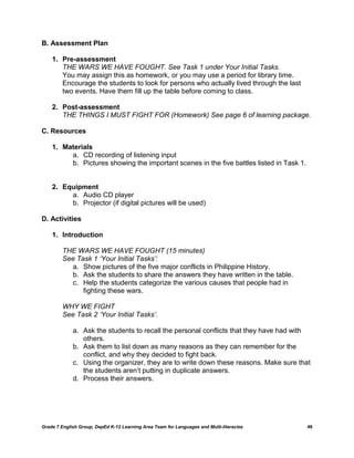 B. Assessment Plan

    1. Pre-assessment
       THE WARS WE HAVE FOUGHT. See Task 1 under Your Initial Tasks.
       You may assign this as homework, or you may use a period for library time.
       Encourage the students to look for persons who actually lived through the last
       two events. Have them fill up the table before coming to class.

    2. Post-assessment
       THE THINGS I MUST FIGHT FOR (Homework) See page 6 of learning package.

C. Resources

    1. Materials
         a. CD recording of listening input
         b. Pictures showing the important scenes in the five battles listed in Task 1.


    2. Equipment
         a. Audio CD player
         b. Projector (if digital pictures will be used)

D. Activities

    1. Introduction

         THE WARS WE HAVE FOUGHT (15 minutes)
         See Task 1 ‘Your Initial Tasks’:
           a. Show pictures of the five major conflicts in Philippine History.
           b. Ask the students to share the answers they have written in the table.
           c. Help the students categorize the various causes that people had in
               fighting these wars.

         WHY WE FIGHT
         See Task 2 ‘Your Initial Tasks’.

             a. Ask the students to recall the personal conflicts that they have had with
                others.
             b. Ask them to list down as many reasons as they can remember for the
                conflict, and why they decided to fight back.
             c. Using the organizer, they are to write down these reasons. Make sure that
                the students aren‘t putting in duplicate answers.
             d. Process their answers.




Grade 7 English Group, DepEd K-12 Learning Area Team for Languages and Multi-literacies   46
 