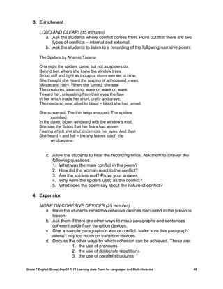 3. Enrichment

         LOUD AND CLEAR! (15 minutes)
           a. Ask the students where conflict comes from. Point out that there are two
              types of conflicts – internal and external.
           b. Ask the students to listen to a recording of the following narrative poem:

         The Spiders by Artemio Tadena

         One night the spiders came, but not as spiders do.
         Behind her, where she knew the window trees
         Stood stiff and tight as though a storm was set to blow,
         She thought she heard the rasping of a thousand knees,
         Minute and hairy. When she turned, she saw
         The creatures, swarming, wave on wave on wave,
         Toward her, unleashing from their eyes the flaw
         In her which made her shun, crafty and grave,
         The needs so near allied to blood – blood she had tamed.

         She screamed. The thin twigs snapped. The spiders
                vanished.
         In the dawn, blown windward with the window‘s mist,
         She saw the fiction that her fears had woven;
         Fearing which she shut once more her eyes. And then
         She heard – and felt – the shy leaves touch the
                windowpane.


             c. Allow the students to hear the recording twice. Ask them to answer the
                following questions:
                1. What was the main conflict in the poem?
                2. How did the woman react to the conflict?
                3. Are the spiders real? Prove your answer.
                4. Why were the spiders used as the conflict?
                5. What does the poem say about the nature of conflict?

    4. Expansion

         MORE ON COHESIVE DEVICES (25 minutes)
           a. Have the students recall the cohesive devices discussed in the previous
              lesson.
           b. Ask them if there are other ways to make paragraphs and sentences
              coherent aside from transition devices.
           c. Give a sample paragraph on war or conflict. Make sure this paragraph
              doesn‘t rely too much on transition devices.
           d. Discuss the other ways by which cohesion can be achieved. These are:
                        1. the use of pronouns
                        2. the use of deliberate repetitions
                        3. the use of parallel structures

Grade 7 English Group, DepEd K-12 Learning Area Team for Languages and Multi-literacies    48
 