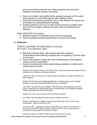 end up using their powers for evil. These creatures have also been
                  depicted in paintings, dances, and drama.

             b. Have each student read quietly his/her assigned passage and formulate
                three questions to ask his/her partner after reading it aloud.
             c. During the post-activity processing, focus on the influence of volume and
                enunciation to understanding the message.
             d. Probing questions can focus on what must be done by a speaker when
                she or he has a bigger audience and when there are disturbances in
                listening.

         ORAL PRACTICE (10 minutes)
           a. Model the proper oral reading of each of the two passages.
           b. Have the students practice fundamentals of proper oral reading.

    4. Expansion

         TUNE IN: LISTENING TO A DIALOGUE (10 minutes)
         See Task 3, „Your Discovery Tasks‟.

             a. Before the students listen, ask students about the important
                considerations when listening to people who are speaking. List them down
                on the board.
             b. Instruct the students to take note of the characteristics of the speakers‟
                voices and their conversation.
             c. Have the students listen to the taped dialogue between an elderly and a
                student about proverbs.

                  Student: (a bit rushing) Hello po, Lolo Pedro. Can I ask you po about something? I have a
                  homework and I think you could help me with it.

                  Lolo Pedro: Sure, hijo. But can you speak slowly and clearly so I could understand you
                  well? (coughs)

                  Student: Oh I‟m sorry po for speaking quite fast. Our teacher gave us two Tagalog
                  proverbs. I really don‟t understand what they mean. Nosebleed!

                  Lolo Pedro: Ay naku! Ano‟ng nosebleed? That should be easy! (speaking a bit more
                  slow) I‟m glad that your teachers still teach you those things. Our language is actually
                  made more beautiful by those expressions.

                  Student: Oh, Lolo, so you know po many proverbs? (excited)

                  Lolo Pedro: Susmaryosep! Of course, hijo. So what do you have?

                  Student: The first one is: “Bago ka bumati ng sa ibang uling, uling mo muna ang
                  iyong pahirin.” What do you think, Lolo?

                  Lolo Pedro: Ahh…(speaking a bit more slow) Haven‟t you noticed? It is easy for us
                  to see or to find fault in others, however small it is when in fact, we also have our
                  own faults but are perhaps not conscious of them.

                  Student: So what, Lolo Pedro? What does the proverb ask us to do?
Grade 7 English Group, DepEd K-12 Learning Area Team for Languages and Multi-literacies                      8
 