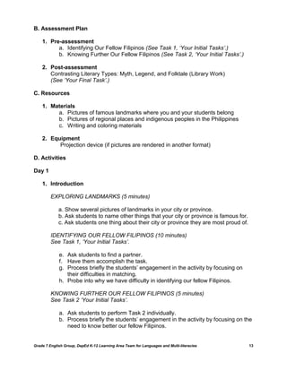 B. Assessment Plan

    1. Pre-assessment
          a. Identifying Our Fellow Filipinos (See Task 1, „Your Initial Tasks‟.)
          b. Knowing Further Our Fellow Filipinos (See Task 2, „Your Initial Tasks‟.)

    2. Post-assessment
       Contrasting Literary Types: Myth, Legend, and Folktale (Library Work)
       (See „Your Final Task‟.)

C. Resources

    1. Materials
         a. Pictures of famous landmarks where you and your students belong
         b. Pictures of regional places and indigenous peoples in the Philippines
         c. Writing and coloring materials

    2. Equipment
          Projection device (if pictures are rendered in another format)

D. Activities

Day 1

    1. Introduction

         EXPLORING LANDMARKS (5 minutes)

             a. Show several pictures of landmarks in your city or province.
             b. Ask students to name other things that your city or province is famous for.
             c. Ask students one thing about their city or province they are most proud of.

         IDENTIFYING OUR FELLOW FILIPINOS (10 minutes)
         See Task 1, „Your Initial Tasks‟.

             e. Ask students to find a partner.
             f. Have them accomplish the task.
             g. Process briefly the students‟ engagement in the activity by focusing on
                their difficulties in matching.
             h. Probe into why we have difficulty in identifying our fellow Filipinos.

         KNOWING FURTHER OUR FELLOW FILIPINOS (5 minutes)
         See Task 2 „Your Initial Tasks‟.

             a. Ask students to perform Task 2 individually.
             b. Process briefly the students‟ engagement in the activity by focusing on the
                need to know better our fellow Filipinos.


Grade 7 English Group, DepEd K-12 Learning Area Team for Languages and Multi-literacies       13
 