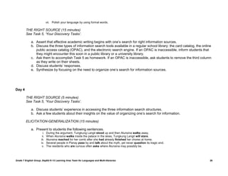 vii. Polish your language by using formal words.

         THE RIGHT SOURCE (15 minutes)
         See Task 5, „Your Discovery Tasks‟.

             a. Assert that effective academic writing begins with one‟s search for right information sources.
             b. Discuss the three types of information search tools available in a regular school library: the card catalog, the online
                public access catalog (OPAC), and the electronic search engine. If an OPAC is inaccessible, inform students that
                they might encounter this soon in a public library or a university library.
             c. Ask them to accomplish Task 5 as homework. If an OPAC is inaccessible, ask students to remove the third column
                as they write on their sheets.
             d. Discuss students‟ responses.
             e. Synthesize by focusing on the need to organize one‟s search for information sources.




Day 4

         THE RIGHT SOURCE (5 minutes)
         See Task 5, „Your Discovery Tasks‟.

             a. Discuss students‟ experience in accessing the three information search structures.
             b. Ask a few students about their insights on the value of organizing one‟s search for information.

         ELICITATION-GENERALIZATION (15 minutes)

             a. Present to students the following sentences.
                        i.   During the argument, Tungkung Langit stood up and then Alunsina walks away.
                       ii.   When Alunsina walks inside the palace in the skies, Tungkung Langit will stare.
                      iii.   Alunsina reached for her comb after she had already finished her chores at home.
                      iv.    Several people in Panay pass by and talk about the myth, yet never question its tragic end.
                       v.    The residents who are curious often asks where Alunsina may possibly be.



Grade 7 English Group, DepEd K-12 Learning Area Team for Languages and Multi-literacies                                               26
 