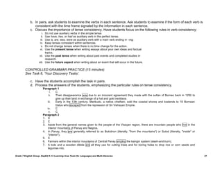 b. In pairs, ask students to examine the verbs in each sentence. Ask students to examine if the form of each verb is
                consistent with the time frame signaled by the information in each sentence.
             c. Discuss the importance of tense consistency. Have students focus on the following rules in verb consistency:
                        i. Do not use auxiliary verbs in the simple tense.
                       ii. Use have, has, or had as auxiliary verb in the perfect tense.
                      iii. Use is, are, was, were as auxiliary verb with a main verb ending in –ing.
                      iv.  Keep tenses consistent within sentences.
                       v.  Do not change tenses when there is no time change for the action.
                      vi.  Use the present tense when writing essays about your own ideas and factual
                           topics.
                     vii. Use the past tense when writing about past events and completed studies in
                           research.
                     viii. Use the future aspect when writing about an event that will occur in the future.

         CONTROLLED GRAMMAR PRACTICE (15 minutes)
         See Task 6, „Your Discovery Tasks‟.

             c. Have the students accomplish the task in pairs.
             d. Process the answers of the students, emphasizing the particular rules on tense consistency.
                         Paragraph 1
                              i.   C
                             ii.   Their disappearance was due to an innocent agreement they made with the sultan of Borneo back in 1250 to
                                   give up their land in exchange of a hat and gold necklace.
                            iii.   Early in the 13th century, Marikudo, a native chieftain, sold the coastal shores and lowlands to 10 Bornean
                                   Datus who escaped from the repression of Sri Vishayan Empire.
                            iv.    C
                             v.    C
                         Paragraph 2
                         1. C
                         2. C
                         3. Aside from the general names given to the people of the Visayan region, there are mountain people who live in the
                            interior mountains of Panay and Negros.
                         4. In Panay, they are generally referred to as Bukidnon (literally, "from the mountains") or Sulod (literally, "inside" or
                            "interior").
                         5. C
                         6. Farmers within the interior mountains of Central Panay employ the kaingin system (slash-and-burn).
                         7. A bolo and a wooden dibble are all they use for cutting trees and for boring holes to drop rice or corn seeds and
                            legumes into.

Grade 7 English Group, DepEd K-12 Learning Area Team for Languages and Multi-literacies                                                               27
 