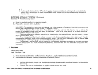 8. C
                          9. Hunting greatly decreased in the 1970s with the gradual disappearance of forests, but kaingin still remained to be the
                             primary form of farming since the interior mountain were rugged and they had not found the appropriate technology to
                             harness water.

         EXTENDED GRAMMAR PRACTICE (10 minutes)
         See Task 7, „Your Discovery Tasks‟.

             a. Have the students perform the task individually.
             b. Process the answers of the students.
                                   1
                  ILOILO CITY – An award-winning epic-chanter who belongs to an indigenous group on Panay Island has raised concerns over the
                  depiction of its cultural beliefs and practices on GMA 7‟s new series, “Amaya.”
                          2
                           Federico Caballero, 73, an elder of the Panay-Bukidnon community, said that, while the show may be fictional, the
                                                                                           3
                  portrayal of its people‟s practices, terms and beliefs are inaccurate. “Some of the things depicted do not reflect our culture,”
                  Caballero told the Philippine Daily Inquirer.
                          4
                           About the Kapuso series, Caballero objected to the characterization of a supposed binukot (well-kept maiden) – Amaya,
                  played by actress Marian Rivera.
                          5
                           In an article posted on the network‟s website, www.gmanews.tv, the show‟s producers and writers said Amaya‟s character
                                                                                             6
                  was inspired by the binukot of the Panay-Bukidnon indigenous people. The show, which premiered on May 30, liberally used
                  words in Hiligaynon and Kiniray, languages associated with the Panay-Bukidnon people.
                          7
                           Caballero said it was inaccurate, at times offensive, to show supposed binukot and members of the community half-naked
                                                                                                          8
                  or wearing skimpy clothes. “Our people, most especially the binukot, are conservative. We wear clothes that hardly expose skin,”
                  he stressed.

    7. Synthesis

         THINK WIN-WIN!
         See „Your Final Task‟.

             a. Have students recall that the conflict between Tungkung Langit and Alunsina can be resolved.
             b. Discuss with students the following possibilities in resolving conflict:


                     i.     Get angry. Both persons involved in an argument may insist that they are right and would refuse to listen to the other person.
                            (Lose-Lose)
                    ii.     Postpone. Both may put off talking about the problem until they are both calm to talk.

Grade 7 English Group, DepEd K-12 Learning Area Team for Languages and Multi-literacies                                                                      28
 