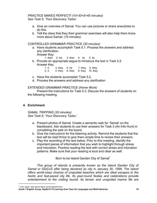PRACTICE MAKES PERFECT! (10+30+5=45 minutes)
           See Task 5, „Your Discovery Tasks‟.

                a. Give an overview of Samal. You can use pictures or share anecdotes to
                   do this.
                b. Tell the class that they their grammar exercises will also help them know
                   more about Samal. (10 minutes)

           CONTROLLED GRAMMAR PRACTICE (30 minutes)
             a. Have students accomplish Task 5.1. Process the answers and address
                any clarification.
                Answer Key:
                               1. their      2. his     3. their   4. its    5. its
                b. Provide an appropriate segue to introduce the text in Task 5.2.
                   Answer Key:
                               1. it        3. they     5. he      7. they    9. they
                               2. it        4. they     6. their   8. they   10. they

                c. Have the students accomplish Task 5.2.
                d. Process the answers and address any clarification

           EXTENDED GRAMMAR PRACTICE (Home Work)
                   Present the instructions for Task 5.3. Discuss the answers of students on
           the following meeting.


     4. Enrichment

           SAMAL TRIPPING (30 minutes)
           See Task 6, „Your Discovery Tasks.‟

                a. Present photos of Samal. Create a semantic web for „Samal‟ on the
                   blackboard. Ask students to use their answers for Task 3 (An Info Hunt) in
                   completing the web on the board.
                b. Give the instructions for the listening activity. Remind the students that the
                   text will be read thrice to give them ample time to review their answers.
                c. Play the recording of the text below. Prior to this meeting, identify the
                   important pieces of information that you wish to highlight through stress
                   and intonation. Practice reading the text with correct stress and intonation
                   patterns. Make sure that your reading is loud and clear as well.

                                            Born to be Island Garden City of Samal1

                  This group of islands is presently known as the Island Garden City of
           Samal or IGaCoS after being declared as city in January 30, 1998. The island
           offers world-class choices of unspoiled beaches which are ideal escapes to the
           hectic and fast-paced city life. Its year-round fiestas and celebrations provide
           entertainment to the visiting tourist. Its terrain and unspoiled marine life are

1 2008. adpse. http://samal-island.com/knowsamal.html
Grade 7 English Group, DepEd K-12 Learning Area Team for Languages and Multi-literacies        34
 