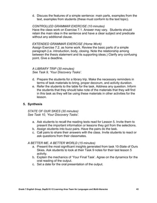 d. Discuss the features of a simple sentence: main parts, examples from the
                text, examples from students (these must conform to the text topic).

             CONTROLLED GRAMMAR EXERCISE (10 minutes)
             Have the class work on Exercise 7.1. Answer may vary. Students should
             retain the main idea in the sentence and have a clear subject and predicate
             without any additional clause.

             EXTENDED GRAMMAR EXERCISE (Home Work)
             Assign Exercise 7.2. as home work. Review the basic parts of a simple
             paragraph (i.e. introduction, body, closing. Note the relationship among
             between the thesis statement and its supporting ideas.) Clarify any confusing
             point. Give a deadline.


             A LIBRARY TRIP (30 minutes)
             See Task 9, „Your Discovery Tasks‟.

             d. Prepare the students for a library trip. Make the necessary reminders in
                terms of task materials to bring, proper decorum, and activity duration.
             e. Refer the students to the table for the task. Address any question. Inform
                the students that they should take note of the materials that they will find
                in this task as they will be using these materials in other activities for the
                lesson.

    5. Synthesis

         STATE OF OUR SKIES (30 minutes)
         See Task 10, „Your Discovery Tasks‟.

             a. Ask students to recall the reading texts read for Lesson 5. Invite them to
                present the important information or lessons they got from the selections.
             b. Assign students into buzz pairs. Have the pairs do the task.
             c. Call pairs to share their answers with the class. Invite students to react or
                ask questions from their classmates.

         A BETTER ME, A BETTER WORLD (15 minutes)
            a. Present the most significant insights generated from task 10-State of Ours
               Skies. Ask students to look at their Task 9 notes for their last lesson 5
               activity.
            b. Explain the mechanics of „Your Final Task‟. Agree on the dynamics for the
               oral reading of the output.
            c. Set a date for the oral presentation of the output.




Grade 7 English Group, DepEd K-12 Learning Area Team for Languages and Multi-literacies          43
 