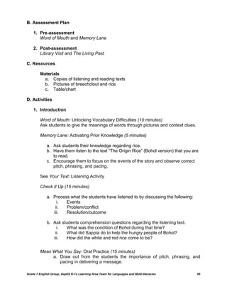 B. Assessment Plan

    1. Pre-assessment
       Word of Mouth and Memory Lane

    2. Post-assessment
       Library Visit and The Living Past

C. Resources

         Materials
           a. Copies of listening and reading texts
           b. Pictures of breechclout and rice
           c. Table/chart

D. Activities

    1. Introduction

         Word of Mouth: Unlocking Vocabulary Difficulties (10 minutes)
         Ask students to give the meanings of words through pictures and context clues.

         Memory Lane: Activating Prior Knowledge (5 minutes)

             a. Ask students their knowledge regarding rice.
             b. Have them listen to the text “The Origin Rice” (Bohol version) that you are
                to read.
             c. Encourage them to focus on the events of the story and observe correct
                pitch, phrasing, and pacing.

         See Your Text: Listening Activity

         Check It Up (15 minutes)

             a. Process what the students have listened to by discussing the following:
                  i.  Events
                 ii.  Problem/conflict
                iii.  Resolution/outcome

             b. Ask students comprehension questions regarding the listening text.
                  i.  What was the condition of Bohol during that time?
                 ii.  What did Sappia do to help the hungry people of Bohol?
                iii.  How did the white and red rice come to be?


         Mean What You Say: Oral Practice (15 minutes)
              a. Draw out from the students the importance of pitch, phrasing, and
                 pacing in delivering a message.

Grade 7 English Group, DepEd K-12 Learning Area Team for Languages and Multi-literacies   45
 