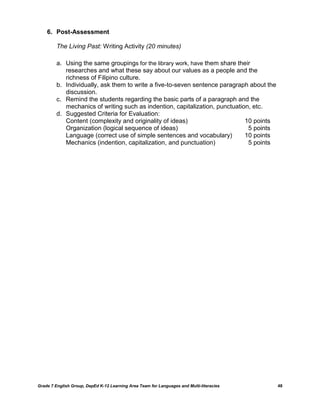 6. Post-Assessment

         The Living Past: Writing Activity (20 minutes)

         a. Using the same groupings for the library work, have them share their
            researches and what these say about our values as a people and the
            richness of Filipino culture.
         b. Individually, ask them to write a five-to-seven sentence paragraph about the
            discussion.
         c. Remind the students regarding the basic parts of a paragraph and the
            mechanics of writing such as indention, capitalization, punctuation, etc.
         d. Suggested Criteria for Evaluation:
            Content (complexity and originality of ideas)                     10 points
            Organization (logical sequence of ideas)                           5 points
            Language (correct use of simple sentences and vocabulary)         10 points
            Mechanics (indention, capitalization, and punctuation)             5 points




Grade 7 English Group, DepEd K-12 Learning Area Team for Languages and Multi-literacies    48
 