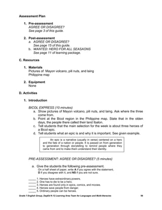 Assessment Plan

    1. Pre-assessment
       AGREE OR DISAGREE?
       See page 3 of this guide.

    2. Post-assessment
       a. AGREE OR DISAGREE?
          See page 15 of this guide.
       b. WANTED: HERO FOR ALL SEASAONS
          See page 11 of learning package.

C. Resources

    1. Materials
       Pictures of Mayon volcano, pili nuts, and laing
       Philippine map

    2. Equipment
       None

D. Activities

    1. Introduction

         BICOL EXPRESS (10 minutes)
            a. Show pictures of Mayon volcano, pili nuts, and laing. Ask where the three
               come from.
            b. Point at the Bicol region in the Philippine map. State that in the olden
               days, the people there called their land Ibalon.
            c. Tell students that the main selection for the week is about three heroes of
               a Bicol epic.
            d. Tell students what an epic is and why it is important. See given example.
                            An epic is a narrative (usually in verse) centered on a hero
                      and the fate of a nation or people. It is passed on from generation
                      to generation through storytelling to remind people where they
                      came from and to make them understand their identity.


         PRE-ASSESSMENT: AGREE OR DISAGREE? (5 minutes)

            a. Give the students the following pre-assessment.
                  On a half sheet of paper, write A if you agree with the statement,
                  D if you disagree with it, and NS if you are not sure.

         _____ 1. Heroes have extraordinary powers.
         _____ 2. One has to die to be a hero.
         _____ 3. Heroes are found only in epics, comics, and movies.
         _____ 4. Heroes save people from danger.
         _____ 5. Ordinary people can be heroes.
Grade 7 English Group, DepEd K-12 Learning Area Team for Languages and Multi-literacies     56
 
