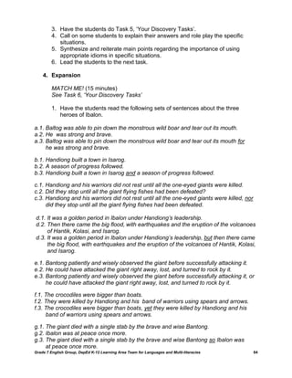 3. Have the students do Task 5, „Your Discovery Tasks‟.
         4. Call on some students to explain their answers and role play the specific
            situations.
         5. Synthesize and reiterate main points regarding the importance of using
            appropriate idioms in specific situations.
         6. Lead the students to the next task.

    4. Expansion

         MATCH ME! (15 minutes)
         See Task 6, „Your Discovery Tasks‟

         1. Have the students read the following sets of sentences about the three
            heroes of Ibalon.

a.1. Baltog was able to pin down the monstrous wild boar and tear out its mouth.
a.2. He was strong and brave.
a.3. Baltog was able to pin down the monstrous wild boar and tear out its mouth for
     he was strong and brave.

b.1. Handiong built a town in Isarog.
b.2. A season of progress followed.
b.3. Handiong built a town in Isarog and a season of progress followed.

c.1. Handiong and his warriors did not rest until all the one-eyed giants were killed.
c.2. Did they stop until all the giant flying fishes had been defeated?
c.3. Handiong and his warriors did not rest until all the one-eyed giants were killed, nor
     did they stop until all the giant flying fishes had been defeated.

d.1. It was a golden period in Ibalon under Handiong‟s leadership.
d.2. Then there came the big flood, with earthquakes and the eruption of the volcanoes
     of Hantik, Kolasi, and Isarog.
d.3. It was a golden period in Ibalon under Handiong‟s leadership, but then there came
     the big flood, with earthquakes and the eruption of the volcanoes of Hantik, Kolasi,
     and Isarog.

e.1. Bantong patiently and wisely observed the giant before successfully attacking it.
e.2. He could have attacked the giant right away, lost, and turned to rock by it.
e.3. Bantong patiently and wisely observed the giant before successfully attacking it, or
     he could have attacked the giant right away, lost, and turned to rock by it.

f.1. The crocodiles were bigger than boats.
f.2. They were killed by Handiong and his band of warriors using spears and arrows.
f.3. The crocodiles were bigger than boats, yet they were killed by Handiong and his
     band of warriors using spears and arrows.

g.1. The giant died with a single stab by the brave and wise Bantong.
g.2. Ibalon was at peace once more.
g.3. The giant died with a single stab by the brave and wise Bantong so Ibalon was
     at peace once more.
Grade 7 English Group, DepEd K-12 Learning Area Team for Languages and Multi-literacies      64
 