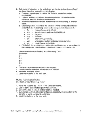 2. Call students‟ attention to the underlined word in the last sentence of each
            set. Lead them into recognizing the following:
            a. The word connects or “conjoins” the first and second sentences
                (conjunction).
            b. The first and second sentences are independent clauses of the last
                sentence, which is a compound sentence.
            c. A compound sentence shows more clearly the relationship of different
                ideas.
            d. Each conjunction “describes the situation” in the compound sentence
                and/or tells the relationship between the independent clauses in it.
                    for       - reason (cause and effect)
                    and - sequence (chronology); list (addition)
                    nor       - negation
                    but       - contrast
                    or        - alternative, possibility
                    yet       - unexpected state/event/occurrence; surprise
                    so        - result (cause and effect)
            e. FANBOYS (for-and-nor-but-or-yet-so) is useful acronym to remember the
                commonly used coordinating conjunctions in compound sentences.

         3. Have the students do Task 6, „Your Discovery Tasks‟.
              Answer Key
              1. c
              2. e
              3. a
              4. g
              5. b
              6. d
              7. f
         4.   Call on some students to explain their answers.
         5.   Give immediate feedback and re-teach as needed.
         6.   Reiterate important points.
         7.   Lead the students to the next task.


         MORE, PLEASE (15 minutes)
         See Task 7, „Your Discovery Tasks‟

         1. Have the students do Task 7, „Your Discovery Tasks‟.
         2. Call on some students to explain their answers.
         3. Give immediate feedback and re-teach as needed.
         4. Summarize and reiterate important points, especially in connection to the
            benefits of using compound sentences.
         5. Lead the students to the next task.




Grade 7 English Group, DepEd K-12 Learning Area Team for Languages and Multi-literacies   65
 