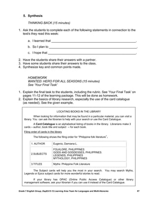 5. Synthesis

         THINKING BACK (15 minutes)

1. Ask the students to complete each of the following statements in connection to the
   text/s they read this week:

         a. I learned that _________________________________________________.
         b. So I plan to ___________________________________________________.
         c. I hope that ___________________________________________________.

2. Have the students share their answers with a partner.
3. Have some students share their answers to the class.
4. Synthesize key and common points made.


         HOMEWORK
         WANTED: HERO FOR ALL SEASONS (15 minutes)
         See „Your Final Task‟

1. Explain the final task to the students, including the rubric. See „Your Final Task‟ on
   pages 11-12 of the learning package. This will be done as homework.
2. Explain the basics of library research, especially the use of the card catalogue
   (as needed). See the given example.

                                    LOCATING BOOKS IN THE LIBRARY
              When looking for information that may be found in a particular material, you can visit a
     library. You can ask the librarian to help with your search or use the Card Catalogue.
             A Card Catalogue is an alphabetical listing of books in the library. Librarians make 3
     cards – author, book title and subject -- for each book.
     Filing order of cards in the library
              The following shows the filing order for “Philippine folk literature".

            1. AUTHOR            Eugenio, Damiana L.

                                 FOLKLORE, PHILIPPINES
                                 GODS AND GODDESSES, PHILIPPINES
            2.SUBJECTS
                                 LEGENDS, PHILIPPINES
                                 MYTHOLOGY, PHILIPPINES

            3.TITLES             Myths: Philippine Folk Literature

            The Subject cards will help you the most in your search.               You may search Myths,
     Legends or Epics subject cards for more wonderful stories to read.

           If your library has OPAC (Online Public Access Catalogue) or other library
     management software, ask your librarian if you can use it instead of the Card Catalogue.


Grade 7 English Group, DepEd K-12 Learning Area Team for Languages and Multi-literacies                    67
 