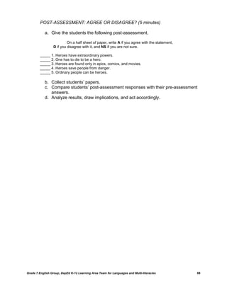 POST-ASSESSMENT: AGREE OR DISAGREE? (5 minutes)

            a. Give the students the following post-assessment.

                           On a half sheet of paper, write A if you agree with the statement,
                  D if you disagree with it, and NS if you are not sure.

         _____ 1. Heroes have extraordinary powers.
         _____ 2. One has to die to be a hero.
         _____ 3. Heroes are found only in epics, comics, and movies.
         _____ 4. Heroes save people from danger.
         _____ 5. Ordinary people can be heroes.

            b. Collect students‟ papers.
            c. Compare students‟ post-assessment responses with their pre-assessment
               answers.
            d. Analyze results, draw implications, and act accordingly.




Grade 7 English Group, DepEd K-12 Learning Area Team for Languages and Multi-literacies         68
 