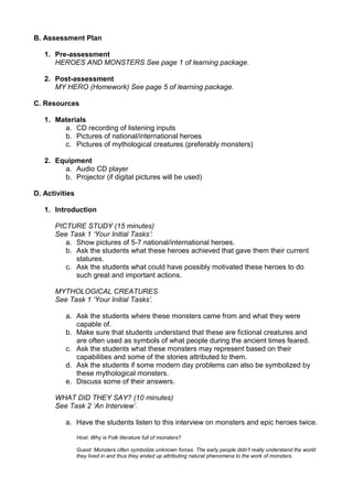 B. Assessment Plan

   1. Pre-assessment
      HEROES AND MONSTERS See page 1 of learning package.

   2. Post-assessment
      MY HERO (Homework) See page 5 of learning package.

C. Resources

   1. Materials
        a. CD recording of listening inputs
        b. Pictures of national/international heroes
        c. Pictures of mythological creatures (preferably monsters)

   2. Equipment
        a. Audio CD player
        b. Projector (if digital pictures will be used)

D. Activities

   1. Introduction

      PICTURE STUDY (15 minutes)
      See Task 1 „Your Initial Tasks‟:
         a. Show pictures of 5-7 national/international heroes.
         b. Ask the students what these heroes achieved that gave them their current
            statures.
         c. Ask the students what could have possibly motivated these heroes to do
            such great and important actions.

      MYTHOLOGICAL CREATURES
      See Task 1 „Your Initial Tasks‟.

          a. Ask the students where these monsters came from and what they were
             capable of.
          b. Make sure that students understand that these are fictional creatures and
             are often used as symbols of what people during the ancient times feared.
          c. Ask the students what these monsters may represent based on their
             capabilities and some of the stories attributed to them.
          d. Ask the students if some modern day problems can also be symbolized by
             these mythological monsters.
          e. Discuss some of their answers.

      WHAT DID THEY SAY? (10 minutes)
      See Task 2 „An Interview‟.

          a. Have the students listen to this interview on monsters and epic heroes twice.

                Host: Why is Folk literature full of monsters?

                Guest: Monsters often symbolize unknown forces. The early people didn‟t really understand the world
                they lived in and thus they ended up attributing natural phenomena to the work of monsters.
 