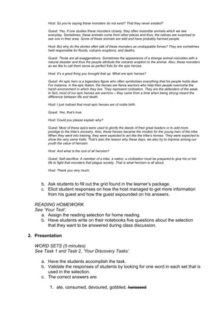 Host: So you‟re saying these monsters do not exist? That they never existed?

        Guest: Yes. If one studies these monsters closely, they often resemble animals which we see
        everyday. Sometimes, these animals come from other places and thus, the natives are surprised to
        see one in their area. Some of these animals are wild and have probably harmed people.

        Host: But why do the stories often talk of these monsters as unstoppable forces? They are sometimes
        held responsible for floods, volcanic eruptions, and deaths.

        Guest: Those are all exaggerations. Sometimes the appearance of a strange animal coincides with a
        natural disaster and thus the people attribute the volcanic eruption to the animal. Also, these monsters
        as we like to call them serve as perfect foils for the epic heroes.

        Host: It‟s a good thing you brought that up. What are epic heroes?

        Guest: An epic hero is a legendary figure who often symbolizes everything that his people holds dear.
        For instance, in the epic Ibalon, the heroes are fierce warriors who help their people overcome the
        harsh environment in which they live. They represent civilization. They are the defenders of the weak.
        In fact, most of our epic heroes are warriors – they came from a time when being strong meant the
        difference between life and death.

        Host: I just noticed that most epic heroes are of noble birth.

        Guest: Yes, that‟s true.

        Host: Could you please explain why?

        Guest: Most of these epics were used to glorify the deeds of their great leaders or to add more
        prestige to the tribe‟s ancestry. Also, these heroes became the models for the young men of the tribe.
        When they went into training, they were expected to act like the tribe‟s heroes. They were expected to
        show the very same traits. That‟s also the reason why these days, we also try to impress among our
        youth the value of heroism.

        Host: And what is the root of all heroism?

        Guest: Self-sacrifice. A member of a tribe, a nation, a civilization must be prepared to give his or her
        life to fight that monsters that plague society. That is what heroism is all about.

        Host: Thank you very much.



     b. Ask students to fill out the grid found in the learner‟s package.
     c. Elicit student responses on how the host managed to get more information
        from his guest and how the guest expounded on his answers.

  READING HOMEWORK
  See „Your Text‟.
    a. Assign the reading selection for home reading.
    b. Have students write on their notebooks five questions about the selection
        that they want to be answered during class discussion.

2. Presentation

  WORD SETS (5 minutes)
  See Task 1 and Task 2, „Your Discovery Tasks‟.

     a. Have the students accomplish the task.
     b. Validate the responses of students by looking for one word in each set that is
        used in the selection.
     c. The correct answers are:

         1. ate, consumed, devoured, gobbled, harassed
 